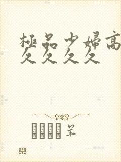 极品少妇高潮久久久久久