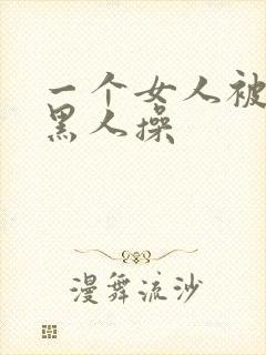 一个女人被三个黑人操