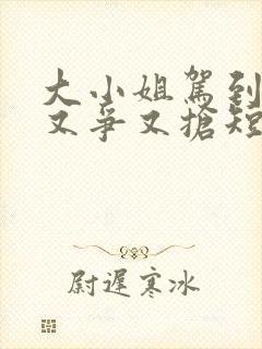 大小姐驾到,她又争又抢短剧免费观看