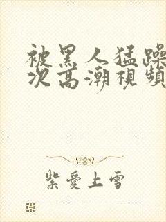 被黑人猛躁4o次高潮视频网站封面