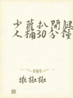 少萝扒开腿让男人桶30分钟流白浆