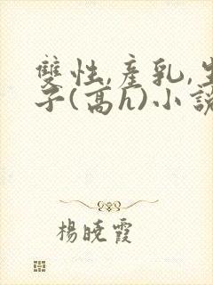 双性,产乳,生子(高h)小说