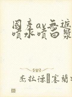 国产av无遮挡喷水喷白浆