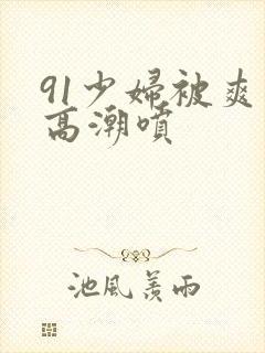 91少妇被爽到高潮喷