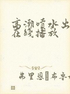 高潮喷水出白浆在线播放