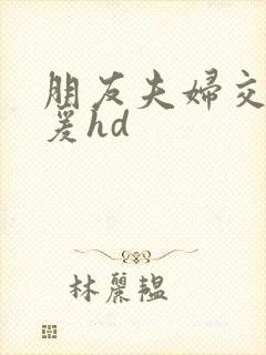 朋友夫妇交换做爰hd