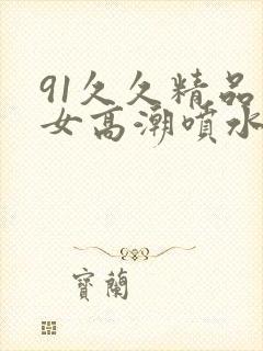 91久久精品美女高潮喷水app