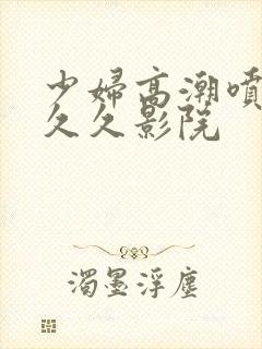 少妇高潮喷水久久久影院