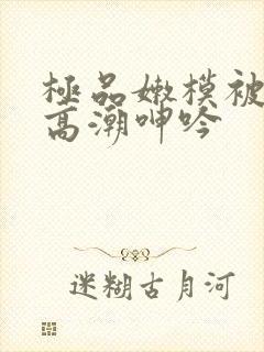 极品嫩模被啪到高潮呻吟