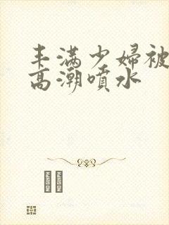 丰满少妇被爽的高潮喷水