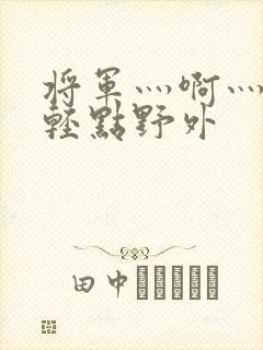 将军灬啊灬啊灬轻点野外