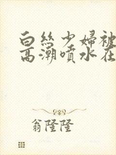 白丝少妇被啪到高潮喷水在线观看封面