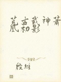 荒古武神萧云娶凰初影