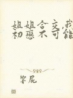 姐姐合交,我的初恋不可能是亲姐在线