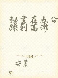 秘书在办公室被躁到高潮