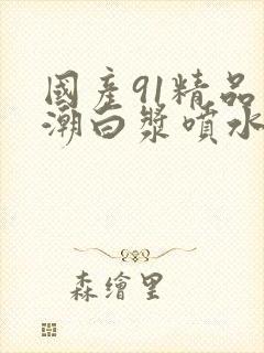 国产91精品高潮白浆喷水