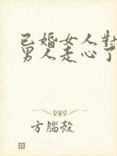 已婚女人对已婚男人走心了的表现