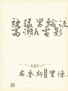 被猛男轮流澡到高潮h电影