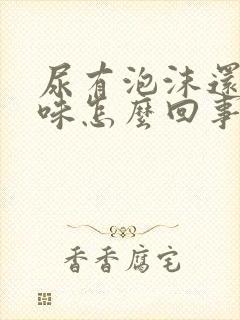 尿有泡沫还有异味怎么回事