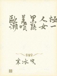 欧美黑人极品高潮喷熟女一区日韩