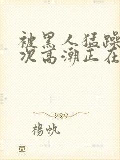 被黑人猛躁10次高潮正在潘