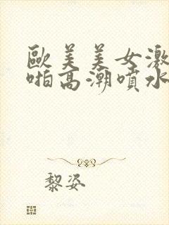 欧美美女激情啪啪高潮喷水