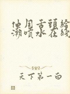 他用舌头给我高潮喷水在线