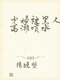 少妇被黑人爽到高潮喷水