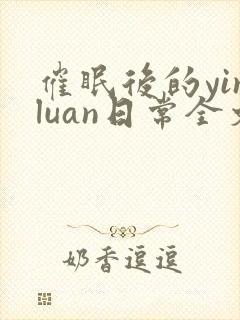 催眠后的yinluan日常全文免费阅读无弹窗