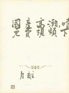 国产高潮,喷水免费视频下载单