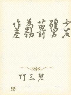 作为苗疆少年的差劲前男友小说免费阅读