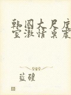 韩国大尺度办公室激情桌震