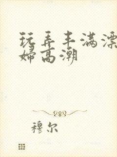 玩弄丰满漂亮少妇高潮