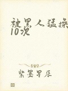被黑人猛操高潮10次