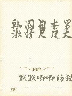 韩国日本男女生激情尺度大的视频