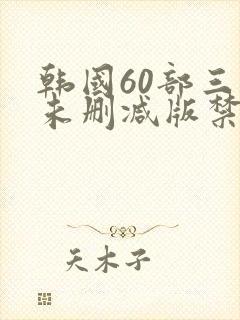 韩国60部三级未删减版禁忌
