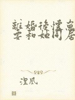 离婚后怀崽前夫要和她同居