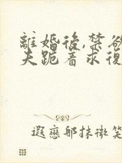 离婚后,禁欲前夫跪着求复合傅淮舟结局