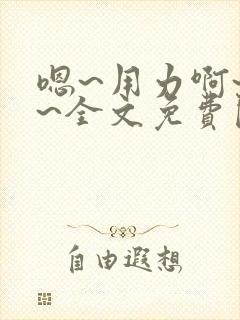 嗯~用力啊~嗯~全文免费阅读