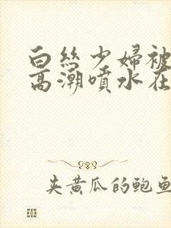 白丝少妇被啪到高潮喷水在线观看