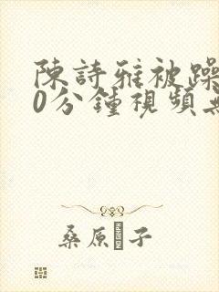 陈诗雅被躁120分钟视频无删减版