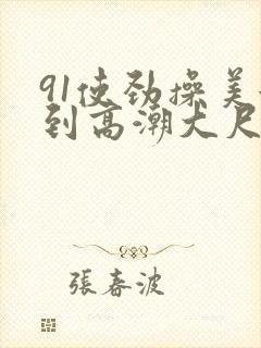 91使劲操美女到高潮大尺度视频