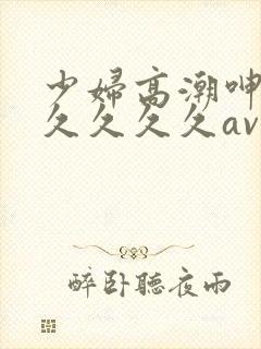 少妇高潮呻吟久久久久久av