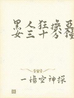 黑人狂操亚洲美女三十分钟