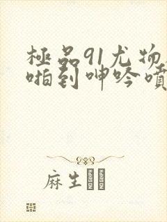 极品91尤物被啪到呻吟喷水