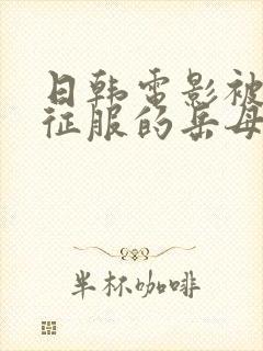 日韩电影被女婿征服的岳母