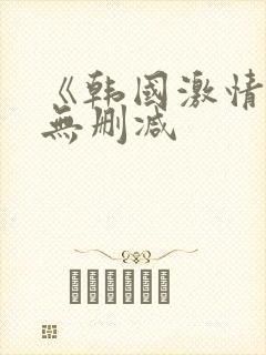 《韩国激情合集无删减