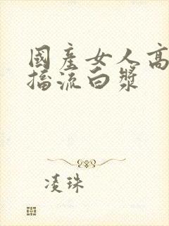 国产女人高潮抽搐流白浆