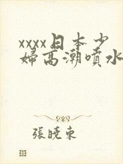 xxxx日本少妇高潮喷水