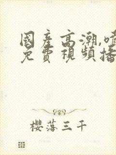 国产高潮,喷水免费视频播放